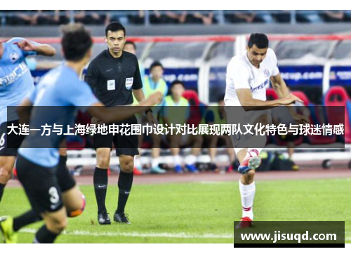 大连一方与上海绿地申花围巾设计对比展现两队文化特色与球迷情感